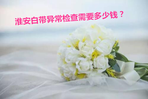 淮安白带异常检查需要多少钱?快来看看,也许你知道的还不全!